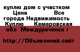 куплю дом с участком › Цена ­ 300 000 - Все города Недвижимость » Куплю   . Кемеровская обл.,Междуреченск г.